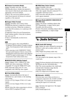 Page 61Settings and Adjustments
61GB
x[Cinema Conversion Mode]
[Auto]: Normally select this. The unit 
automatically detects whether the material is 
video-based or film-based, and switches to the 
appropriate conversion method.
[Video]: The conversion method suited for 
video-based material will always be selected 
regardless of the material.
x[Output Video Format]
[HDMI]: Normally select [Auto]. Select 
[Original Resolution] to output the resolution 
recorded on the disc. (When the resolution is 
lower than...