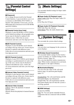 Page 63Settings and Adjustments
63GB
[Parental Control 
Settings]
x[Password]
Set or change the password for the Parental 
Control function. A password allows you to set 
a restriction on BD-ROM, DVD VIDEO, or 
Internet video playback. If necessary, you can 
differentiate the restriction levels for BD-ROMs 
and DVD VIDEOs.
x[Parental Control Area Code]
Playback of some BD-ROMs or DVD VIDEOs 
can be limited according to the geographic area. 
Scenes may be blocked or replaced with 
different scenes. Follow the...