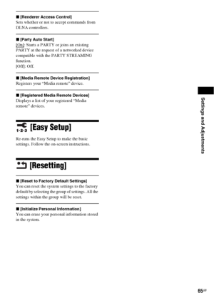 Page 65Settings and Adjustments
65GB
x[Renderer Access Control]
Sets whether or not to accept commands from 
DLNA controllers.
x[Party Auto Start]
[On]: Starts a PARTY or joins an existing 
PARTY at the request of a networked device 
compatible with the PARTY STREAMING 
function.
[Off]: Off.
x[Media Remote Device Registration]
Registers your “Media remote” device.
x[Registered Media Remote Devices]
Displays a list of your registered “Media 
remote” devices.
[Easy Setup]
Re-runs the Easy Setup to make the basic...