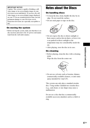 Page 67Additional Information
67GB
On moving the system
 Before moving the system, make sure that there is no 
disc inserted, and remove the AC power cord (mains 
lead) from the wall outlet (mains).
Notes about the Discs
On handling discs
 To keep the disc clean, handle the disc by its 
edge. Do not touch the surface.
 Do not stick paper or tape on the disc.
 Do not expose the disc to direct sunlight or 
heat sources such as hot air ducts, or leave it in 
a car parked in direct sunlight as the 
temperature may...