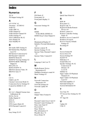 Page 8080GB
Index
Numerics
3D 34
3D Output Setting 60
A
A/V SYNC 42
Attenuate - AUDIO 61
Audio 62
Audio DRC 61
Audio Output 62
Audio Return Channel 64
Audio Settings 61
Auto Calibration 48, 62
Auto Display 64
Auto Standby 64
B
BD Audio MIX Setting 61
BD Hybrid Disc Playback 
Layer 62
BD Internet Connection 62
BD Parental Control 63
BD/DVD Menu 62
BD/DVD Viewing Settings 62
BD/DVD-ROM 1080/24p 
Output 61
BD-LIVE 34
BONUSVIEW 34
BRAVIA Internet Video 38
BRAVIA Sync 47
C
CD 74
Child Lock 50
Cinema Conversion Mode...