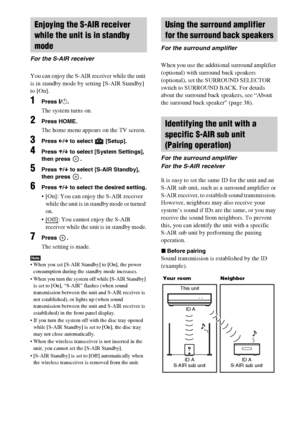 Page 102102GB
You can enjoy the S-AIR receiver while the unit 
is in standby mode by setting [S-AIR Standby] 
to [On].
1Press "/1.
The system turns on.
2Press HOME.
The home menu appears on the TV screen.
3Press C/c to select   [Setup].
4Press X/x to select [System Settings], 
then press  .
5Press X/x to select [S-AIR Standby], 
then press  .
6Press X/x to select the desired setting.
 [On]: You can enjoy the S-AIR receiver 
while the unit is in standby mode or turned 
on.

: You cannot enjoy the S-AIR...