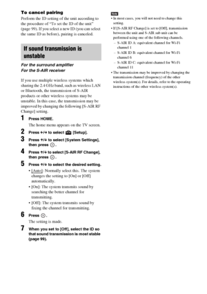 Page 104104GB
To cancel pairing
Perform the ID setting of the unit according to 
the procedure of “To set the ID of the unit” 
(page 99). If you select a new ID (you can select 
the same ID as before), pairing is canceled.
If you use multiple wireless systems which 
sharing the 2.4 GHz band, such as wireless LAN 
or Bluetooth, the transmission of S-AIR 
products or other wireless systems may be 
unstable. In this case, the transmission may be 
improved by changing the following [S-AIR RF 
Change] setting.
1Press...