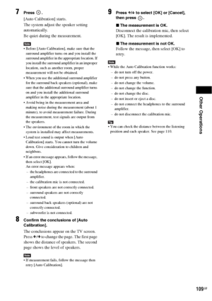 Page 109Other Operations
109GB
7Press .
[Auto Calibration] starts.
The system adjust the speaker setting 
automatically.
Be quiet during the measurement.
Note Before [Auto Calibration], make sure that the 
surround amplifier turns on and you install the 
surround amplifier in the appropriate location. If 
you install the surround amplifier in an improper 
location, such as another room, proper 
measurement will not be obtained.
 When you use the additional surround amplifier 
for the surround back speakers...