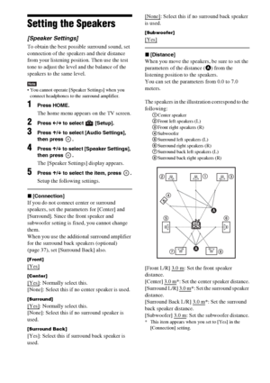 Page 110110GB
Setting the Speakers
[Speaker Settings]
To obtain the best possible surround sound, set 
connection of the speakers and their distance 
from your listening position. Then use the test 
tone to adjust the level and the balance of the 
speakers to the same level.
Note You cannot operate [Speaker Settings] when you 
connect headphones to the surround amplifier.
1Press HOME.
The home menu appears on the TV screen.
2Press C/c to select   [Setup].
3Press X/x to select [Audio Settings], 
then press  ....