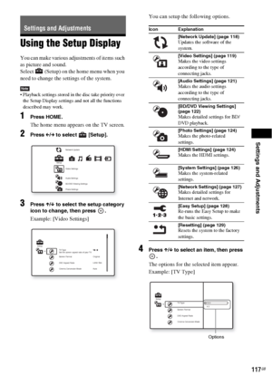 Page 117Settings and Adjustments
117GB
Using the Setup Display
You can make various adjustments of items such 
as picture and sound.
Select   (Setup) on the home menu when you 
need to change the settings of the system.
Note Playback settings stored in the disc take priority over 
the Setup Display settings and not all the functions 
described may work.
1Press HOME.
The home menu appears on the TV screen.
2Press C/c to select   [Setup].
3Press X/x to select the setup category 
icon to change, then press  ....