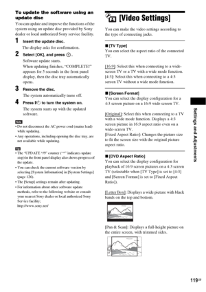 Page 119Settings and Adjustments
119GB
To update the software using an 
update disc
You can update and improve the functions of the 
system using an update disc provided by Sony 
dealer or local authorized Sony service facility. 
1Insert the update disc.
The display asks for confirmation.
2Select [OK], and press  .
Software update starts.
When updating finishes, “COMPLETE!” 
appears for 5 seconds in the front panel 
display, then the disc tray automatically 
opens.
3Remove the disc.
The system automatically...