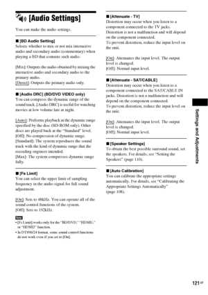 Page 121Settings and Adjustments
121GB
[Audio Settings]
You can make the audio settings.
x[BD Audio Setting]
Selects whether to mix or not mix interactive 
audio and secondary audio (commentary) when 
playing a BD that contains such audio.
[Mix]: Outputs the audio obtained by mixing the 
interactive audio and secondary audio to the 
primary audio.
[Direct]
: Outputs the primary audio only.
x[Audio DRC] (BD/DVD VIDEO only)
You can compress the dynamic range of the 
sound track. [Audio DRC] is useful for watching...