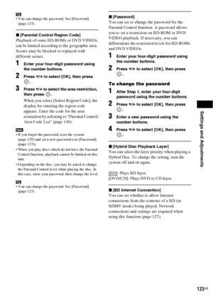 Page 123Settings and Adjustments
123GB
Tip You can change the password. See [Password] 
(page 123).
x[Parental Control Region Code]
Playback of some BD-ROMs or DVD VIDEOs 
can be limited according to the geographic area. 
Scenes may be blocked or replaced with 
different scenes.
1Enter your four-digit password using 
the number buttons.
2Press X/x to select [OK], then press 
.
3Press X/x to select the area restriction, 
then press  .
When you select [Select Region Code], the 
display for entering the region code...