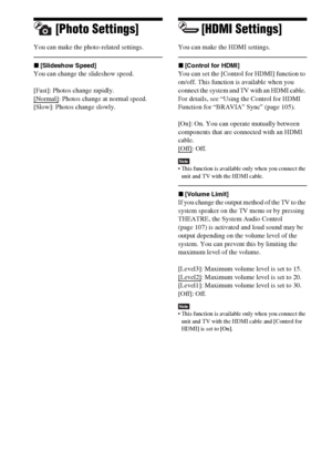 Page 124124GB
[Photo Settings]
You can make the photo-related settings.
x[Slideshow Speed]
You can change the slideshow speed. 
[Fast]: Photos change rapidly.
[Normal]
: Photos change at normal speed.
[Slow]: Photos change slowly.
[HDMI Settings]
You can make the HDMI settings. 
x[Control for HDMI]
You can set the [Control for HDMI] function to 
on/off. This function is available when you 
connect the system and TV with an HDMI cable. 
For details, see “Using the Control for HDMI 
Function for “BRAVIA” Sync”...