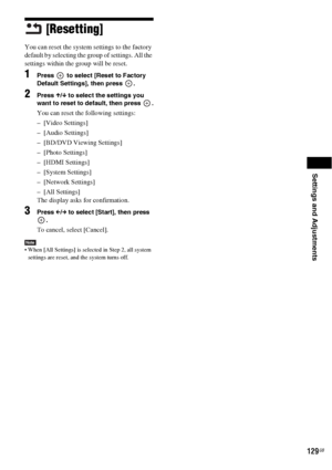 Page 129Settings and Adjustments
129GB
[Resetting]
You can reset the system settings to the factory 
default by selecting the group of settings. All the 
settings within the group will be reset.
1Press   to select [Reset to Factory 
Default Settings], then press  .
2Press X/x to select the settings you 
want to reset to default, then press  .
You can reset the following settings:
– [Video Settings]
– [Audio Settings]
– [BD/DVD Viewing Settings]
– [Photo Settings]
– [HDMI Settings]
– [System Settings]
– [Network...