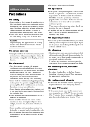 Page 130130GB
Precautions
On safety
 To prevent fire or shock hazard, do not place objects 
filled with liquids, such as vases, on the unit, or place 
the unit near water, such as near a bathtub or shower 
room. Should any solid object or liquid fall into the 
cabinet, unplug the unit and have it checked by 
qualified personnel before operating it any further.
 Do not touch the AC power cord (mains lead) with 
wet hands. Doing so may cause an electric shock.
On power sources
 Unplug the unit from the wall outlet...