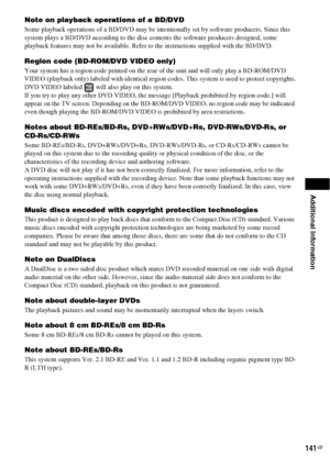 Page 141Additional Information
141GB
Note on playback operations of a BD/DVD
Some playback operations of a BD/DVD may be intentionally set by software producers. Since this 
system plays a BD/DVD according to the disc contents the software producers designed, some 
playback features may not be available. Refer to the instructions supplied with the BD/DVD.
Region code (BD-ROM/DVD VIDEO only)
Your system has a region code printed on the rear of the unit and will only play a BD-ROM/DVD 
VIDEO (playback only)...