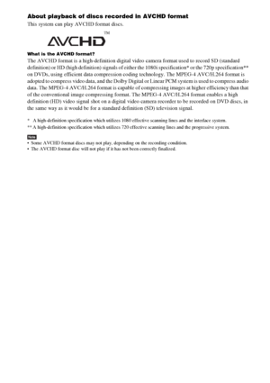 Page 142142GB
About playback of discs recorded in AVCHD format
This system can play AVCHD format discs. 
What is the AVCHD format?
The AVCHD format is a high-definition digital video camera format used to record SD (standard 
definition) or HD (high definition) signals of either the 1080i specification* or the 720p specification** 
on DVDs, using efficient data compression coding technology. The MPEG-4 AVC/H.264 format is 
adopted to compress video data, and the Dolby Digital or Linear PCM system is used to...