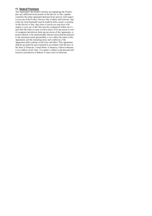 Page 152152GB
11. General Provisions This Agreement, the limited warranty accompanying the Product, 
plus any additional terms posted on the Service or Site, together 
constitute the entire agreement between Sony and you with respect 
to your use of the Product, Service, Site, Content, and Software. Any 
notice by Sony hereunder may be made by letter, email, or posting 
on the Service or Site. Any cause of action you may have with 
respect to your use of this Site must be commenced within one (1) 
year after the...