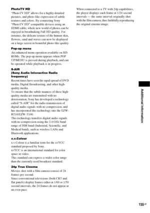 Page 155Additional Information
155GB
PhotoTV HD
“PhotoTV HD” allows for a highly-detailed 
pictures, and photo-like expression of subtle 
textures and colors. By connecting Sony 
“PhotoTV HD” compatible devices using an 
HDMI cable, whole new world of photos can be 
enjoyed in breathtaking Full HD quality. For 
instance, the delicate texture of the human skin, 
flowers, sand and waves can now be displayed 
on a large screen in beautiful photo-like quality.
Pop-up menu
An enhanced menu operation available on BD-...