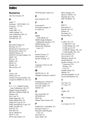 Page 156156GB
Index
Numerics
24p True Cinema 155
A
Angle 77
Attenuate - SAT/CABLE 121
Attenuate - TV 121
Audio 122
Audio DRC 121
Audio Settings 121
Auto Calibration 108, 121
Auto Display 126
AVCHD 142, 153
B
BD Audio Setting 121
BD Data 78, 137
BD Internet Connection 123
BD Parental Control 122
BD/DVD Menu 122
BD/DVD Viewing Settings 122
BDAV 140
BD-Live 78
BDMV 140
BD-R 153
BD-RE 153
Blu-ray Disc 153
C
CD 82, 140
Child Lock 116
Cinema Conversion Mode 120
Control for HDMI 76, 105, 124
D
D. C. A. C. (Digital...