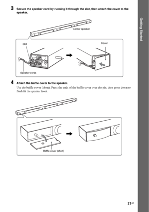 Page 2121GB
Getting Started
3Secure the speaker cord by running it through the slot, then attach the cover to the 
speaker.
4Attach the baffle cover to the speaker.
Use the baffle cover (short). Press the ends of the baffle cover over the pin, then press down to 
flush fit the speaker front.
Center speaker
Cover
,
Speaker cordsSlot
Baffle cover (short)
,
 