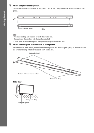 Page 2222GB
Getting Started
5Attach the grille to the speaker.
Be careful with the orientation of the grille. The SONY logo should be at the left side of the 
grille.
Note When assembling, take care not to touch the speaker unit.
 Be sure to use the speakers with their grilles attached.
 Do not push on the attached grille. It may cause damage to the speaker unit.
6Attach the foot pads to the bottom of the speaker.
Attach the foot pads (thick) to the front of the speaker and the foot pads (thin) to the rear so...