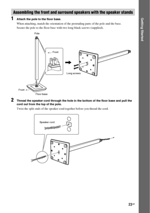 Page 2323GB
Getting Started1Attach the pole to the floor base.
When attaching, match the orientation of the protruding parts of the pole and the base.
Secure the pole to the floor base with two long black screws (supplied).
2Thread the speaker cord through the hole in the bottom of the floor base and pull the 
cord out from the top of the pole.
Twist the split ends of the speaker cord together before you thread the cord.
Assembling the front and surround speakers with the speaker stands
,
Pole
Front
FrontLong...