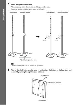 Page 2626GB
Getting Started
5Attach the speaker to the pole.
When attaching, match the orientation of the pole and speaker.
Secure the speaker with the screw removed in Step 3.
Note When assembling, take care not to touch the speaker unit.
6Take up the slack in the speaker cord by pulling from the bottom of the floor base and 
secure it by running through the cord retainers.
,
Front speaker Surround speaker
Adjust the length of the cord.Screw ScrewFront speaker Surround speaker
Speaker cord
Bottom of the floor...