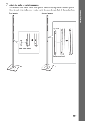 Page 2727GB
Getting Started
7Attach the baffle cover to the speaker.
Use the baffle cover (short) for the front speaker, baffle cover (long) for the surround speaker.
Press the ends of the baffle cover over the pin(s), then press down to flush fit the speaker front.
Front speaker
Baffle cover (short)Surround speaker
“J” mark
Baffle cover (long)
 