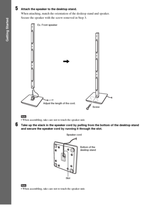 Page 3434GB
Getting Started
5Attach the speaker to the desktop stand.
When attaching, match the orientation of the desktop stand and speaker.
Secure the speaker with the screw removed in Step 3.
Note When assembling, take care not to touch the speaker unit.
6Take up the slack in the speaker cord by pulling from the bottom of the desktop stand 
and secure the speaker cord by running it through the slot.
Note When assembling, take care not to touch the speaker unit.
,
Ex. Front speaker
Screw Adjust the length of...