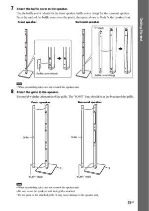 Page 3535GB
Getting Started
7Attach the baffle cover to the speaker.
Use the baffle cover (short) for the front speaker, baffle cover (long) for the surround speaker.
Press the ends of the baffle cover over the pin(s), then press down to flush fit the speaker front.
Note When assembling, take care not to touch the speaker unit.
8Attach the grille to the speaker.
Be careful with the orientation of the grille. The SONY logo should be at the bottom of the grille.
Note When assembling, take care not to touch the...