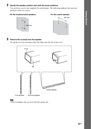 Page 4343GB
Getting Started
2Decide the speaker position and mark the screw positions.
You need two screws (not supplied) for each bracket. The following indicates the narrower 
positions of the two screws. 
3Remove the cover(s) from the speaker.
Pry up the cover by inserting a thin, flat object into the slit in the cover. 
Note When assembling, take care not to touch the speaker unit.
For the front/surround speakers For the center speaker
565 mm565 mm
Cover
Slit
Front speakerCenter speaker
Surround speaker
 