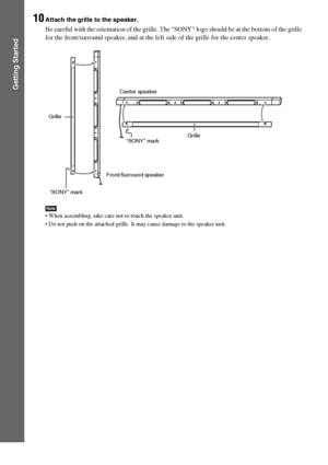Page 4848GB
Getting Started
10Attach the grille to the speaker.
Be careful with the orientation of the grille. The SONY logo should be at the bottom of the grille 
for the front/surround speaker, and at the left side of the grille for the center speaker.
Note When assembling, take care not to touch the speaker unit.
 Do not push on the attached grille. It may cause damage to the speaker unit.
“SONY” mark GrilleCenter speaker
Front/Surround speakerGrille
“SONY” mark
 