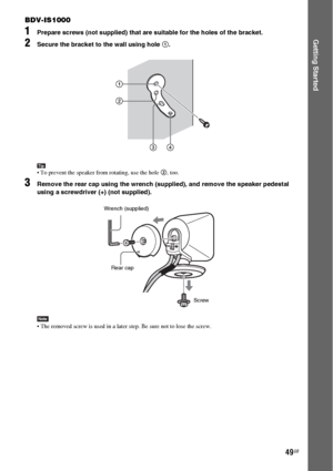 Page 4949GB
Getting Started
BDV-IS1000
1Prepare screws (not supplied) that are suitable for the holes of the bracket.
2Secure the bracket to the wall using hole 1.
Tip To prevent the speaker from rotating, use the hole 2, too.
3Remove the rear cap using the wrench (supplied), and remove the speaker pedestal 
using a screwdriver (+) (not supplied).
Note The removed screw is used in a later step. Be sure not to lose the screw.
1
34 2
Rear cap Wrench (supplied)
Screw
 