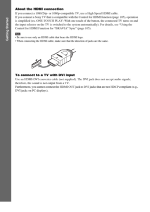 Page 5858GB
Getting Started
About the HDMI connection
If you connect a 1080/24p- or 1080p-compatible TV, use a High Speed HDMI cable.
If you connect a Sony TV that is compatible with the Control for HDMI function (page 105), operation 
is simplified (ex. ONE-TOUCH PLAY: With one touch of the button, the connected TV turns on and 
the input selector on the TV is switched to the system automatically). For details, see “Using the 
Control for HDMI Function for “BRAVIA” Sync” (page 105).
Note Be sure to use only an...