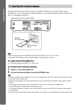 Page 6464GB
Getting Started
Insert the external memory (local storage) (not supplied: USM1GH (as of April 2008)) into the 
EXTERNAL slot. By connecting an external memory, you can enjoy additional contents (BonusView/
BD-Live) depending on the disc.
Note Insert the external memory in the V direction into the EXTERNAL slot as far as it will go.
 Check that “EXT” lights up in the front panel display when turning the system on.
To enjoy BonusView/BD-Live
See “Enjoying BonusView/BD-Live” (page 78).
To remove the...