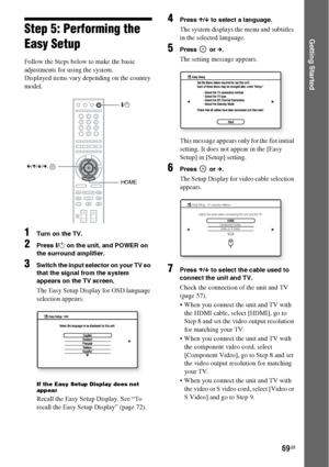 Page 6969GB
Getting StartedStep 5: Performing the 
Easy Setup
Follow the Steps below to make the basic 
adjustments for using the system.
Displayed items vary depending on the country 
model.
1Turn on the TV.
2Press [/1 on the unit, and POWER on 
the surround amplifier.
3Switch the input selector on your TV so 
that the signal from the system 
appears on the TV screen.
The Easy Setup Display for OSD language 
selection appears.
If the Easy Setup Display does not 
appear
Recall the Easy Setup Display. See “To...