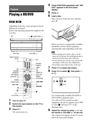 Page 7474GB
Playing a BD/DVD
Depending on the disc, some operations may be 
different or restricted.
Refer to the operating instructions supplied with 
your disc.
1Turn on your TV.
2Switch the input selector on the TV to 
this system.
3Press "/1.
The system turns on.
4Press FUNCTION repeatedly until “BD/
DVD” appears in the front panel 
display.
5Press A.
6Load a disc.
Place one disc on the disc tray, and then 
press A.
When you insert a commercially available 
BD-ROM or DVD VIDEO, playback 
automatically...