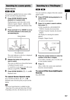 Page 79Playback
79GB
You can move quickly between scenes within 
the title currently being played back.
1Press SCENE SEARCH during 
playback or in pause mode.
Playback pauses and a bar with a scene 
indicator (square-shaped – indicates the 
current point) appears at the bottom of the 
screen.
2Press and hold C/c or m/M to move 
the scene indicator to the scene you 
are searching for.
The scene indicator on the bar is displayed 
around the playing point.
3Release the button at the point you 
want to watch.
The...