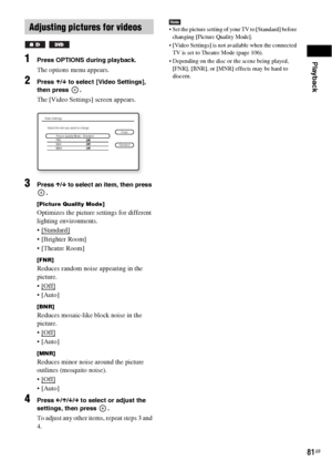 Page 81Playback
81GB
1Press OPTIONS during playback.
The options menu appears.
2Press X/x to select [Video Settings], 
then press  .
The [Video Settings] screen appears.
3Press X/x to select an item, then press 
.
[Picture Quality Mode]
Optimizes the picture settings for different 
lighting environments.

 
 [Brighter Room]
 [Theatre Room]
[FNR]
Reduces random noise appearing in the 
picture.
 [Off]
 

[BNR]
Reduces mosaic-like block noise in the 
picture.
 [Off]
 

[MNR]
Reduces minor noise around the picture...