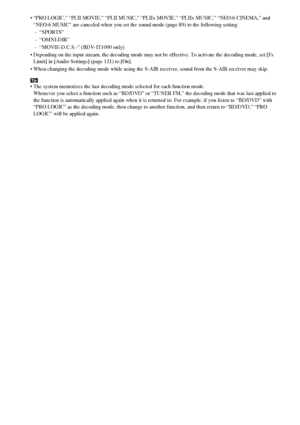 Page 8888GB
 “PRO LOGIC,” “PLII MOVIE,” “PLII MUSIC,” “PLIIx MOVIE,” “PLIIx MUSIC,” “NEO:6 CINEMA,” and 
“NEO:6 MUSIC” are canceled when you set the sound mode (page 89) to the following setting.
– “SPORTS”
– “OMNI-DIR”
– “MOVIE-D.C.S.-” (BDV-IT1000 only)
 Depending on the input stream, the decoding mode may not be effective. To activate the decoding mode, set [Fs 
Limit] in [Audio Settings] (page 121) to [On].
 When changing the decoding mode while using the S-AIR receiver, sound from the S-AIR receiver may...