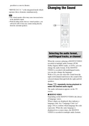 Page 9090GB
peculiar to a movie theater.
“MOVIE-D.C.S.-” is the integrated mode which 
operates these elements simultaneously.
Note The virtual speaker effect may cause increased noise 
in the playback signal. 
 With decoding modes that use virtual speakers, you 
will not be able to hear any sound coming directly 
from the surround speakers.
Changing the Sound
When the system is playing a BD/DVD VIDEO 
recorded in multiple audio formats (PCM, 
Dolby Digital, MPEG audio, or DTS), you can 
change the audio...