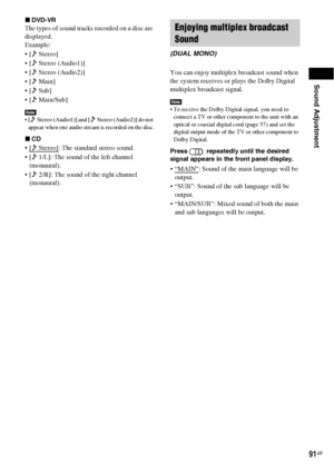 Page 91Sound Adjustment
91GB
xDVD-VR
The types of sound tracks recorded on a disc are 
displayed.
Example:
 [  Stereo]
 [  Stereo (Audio1)]
 [  Stereo (Audio2)]
  Main]
  Sub]
 [  Main/Sub]
Note [  Stereo (Audio1)] and [  Stereo (Audio2)] do not 
appear when one audio stream is recorded on the disc.
xCD
 Stereo]: The standard stereo sound.
 [  1/L]: The sound of the left channel 
(monaural).
 [  2/R]: The sound of the right channel 
(monaural).You can enjoy multiplex broadcast sound when 
the system receives or...