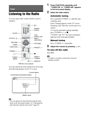 Page 9292GB
Listening to the Radio
You can enjoy radio sound with the system’s 
speakers.
You can operate the tuner function by observing 
the following display on the TV screen.
Tip You can operate the tuner function using the tuner 
menu on the front panel display. See “Operating the 
tuner function using the tuner menu” (page 95).
1Press FUNCTION repeatedly until 
“TUNER FM” or “TUNER AM” appears 
in the front panel display.
2Select the radio station.
Automatic tuning
Press and hold TUNING +/– until the auto...