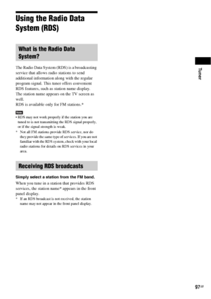 Page 97Tuner
97GB
Using the Radio Data 
System (RDS)
The Radio Data System (RDS) is a broadcasting 
service that allows radio stations to send 
additional information along with the regular 
program signal. This tuner offers convenient 
RDS features, such as station name display.
The station name appears on the TV screen as 
well.
RDS is available only for FM stations.* 
Note RDS may not work properly if the station you are 
tuned to is not transmitting the RDS signal properly, 
or if the signal strength is...