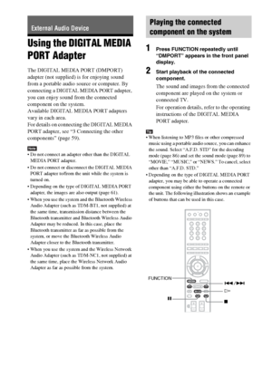 Page 9898GB
Using the DIGITAL MEDIA 
PORT Adapter
The DIGITAL MEDIA PORT (DMPORT) 
adapter (not supplied) is for enjoying sound 
from a portable audio source or computer. By 
connecting a DIGITAL MEDIA PORT adapter, 
you can enjoy sound from the connected 
component on the system.
Available DIGITAL MEDIA PORT adapters 
vary in each area.
For details on connecting the DIGITAL MEDIA 
PORT adapter, see “3 Connecting the other 
components” (page 59).
Note Do not connect an adapter other than the DIGITAL 
MEDIA PORT...