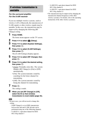 Page 4848GB
If you use multiple wireless systems, such as 
wireless LAN or Bluetooth, the transmission of 
S-AIR signals or other wireless signals may be 
unstable. In this case, the transmission may be 
improved by changing the following [RF 
Change] setting.
1Press HOME.
The home menu appears on the TV screen.
2Press C/c to select   [Setup].
3Press X/x to select [System Settings], 
then press  .
4Press X/x to select [S-AIR Settings], 
then press  .
The [S-AIR Settings] display appears.
5Press X/x to select...