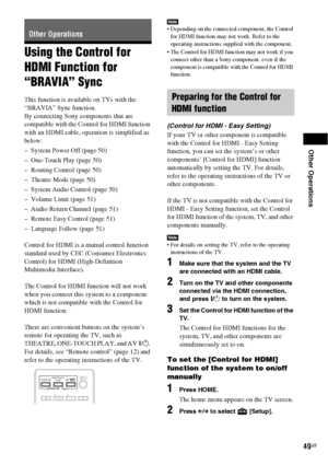 Page 49Other Operations
49GB
Using the Control for 
HDMI Function for 
“BRAVIA” Sync
This function is available on TVs with the 
“BRAVIA” Sync function.
By connecting Sony components that are 
compatible with the Control for HDMI function 
with an HDMI cable, operation is simplified as 
below:
– System Power Off (page 50)
– One-Touch Play (page 50)
– Routing Control (page 50)
– Theatre Mode (page 50)
– System Audio Control (page 50)
– Volume Limit (page 51)
– Audio Return Channel (page 51)
– Remote Easy Control...