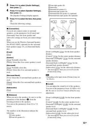 Page 53Other Operations
53GB
3Press X/x to select [Audio Settings], 
then press  .
4Press X/x to select [Speaker Settings], 
then press  .
The [Speaker Settings] display appears.
5Press X/x to select the item, then press 
.
Check the following settings.
x[Connection]
If you do not connect center or surround 
speakers, set the parameters for [Center] and 
[Surround]. Since the front speaker and 
subwoofer settings are fixed, you cannot change 
them.
When you use the Wireless Surround Speaker 
Kit (WAHT-SBP2,...