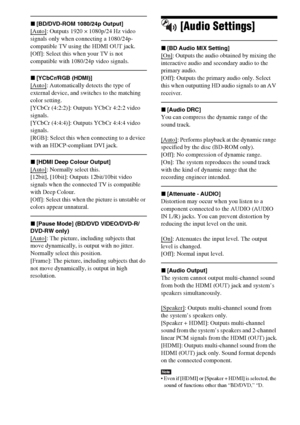 Page 6060GB
x[BD/DVD-ROM 1080/24p Output]
[Auto]: Outputs 1920 × 1080p/24 Hz video 
signals only when connecting a 1080/24p-
compatible TV using the HDMI OUT jack.
[Off]: Select this when your TV is not 
compatible with 1080/24p video signals.
x[YCbCr/RGB (HDMI)]
[Auto]: Automatically detects the type of 
external device, and switches to the matching 
color setting.
[YCbCr (4:2:2)]: Outputs YCbCr 4:2:2 video 
signals.
[YCbCr (4:4:4)]: Outputs YCbCr 4:4:4 video 
signals.
[RGB]: Select this when connecting to a...