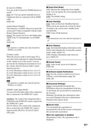 Page 63Settings and Adjustments
63GB
[Control for HDMI]
You can set the [Control for HDMI] function to 
on/off.
[On]
: On. You can operate mutually between 
components that are connected with an HDMI 
cable.
[Off]: Off.
[Audio Return Channel]
This function is available when you connect the 
system and TV that is compatible with the Audio 
Return Channel function.
[Auto]
: The system can receive the digital audio 
signal of the TV automatically via an HDMI 
cable.
[Off]: Off.
Note This function is available only...