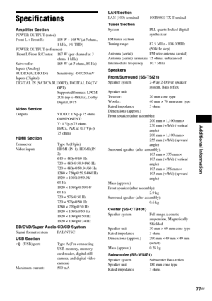 Page 77Additional Information
77GB
Specifications
Amplifier Section POWER OUTPUT (rated)
Front  L  +  Front  R: 105 W + 105 W (at 3 ohms, 
1 kHz, 1% THD)
POWER OUTPUT (reference)
 Front L/Front R/Center: 167 W (per channel at 3 
ohms, 1 kHz)
Subwoofer: 165 W (at 3 ohms, 80 Hz)
Inputs (Analog)
AUDIO (AUDIO IN) Sensitivity: 450/250 mV
Inputs (Digital)
DIGITAL IN (SAT/CABLE OPT), DIGITAL IN (TV 
OPT)
Supported formats: LPCM 
2CH (up to 48 kHz), Dolby 
Digital, DTS
Video SectionOutputs VIDEO: 1 Vp-p 75 ohms...