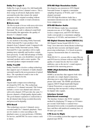 Page 81Additional Information
81GB
Dolby Pro Logic II 
Dolby Pro Logic II creates five full-bandwidth 
output channels from 2 channel sources. This is 
done using an advanced, high-purity matrix 
surround decoder that extracts the spatial 
properties of the original recording without 
adding any new sounds or tonal colorations.
xMovie mode
The Movie mode is for use with stereo television 
shows and all programs encoded in Dolby 
Surround. The result is enhanced sound field 
directionality that approaches the...